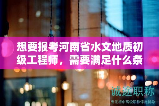 想要報考河南省水文地質(zhì)初級工程師，需要滿足什么條件和要求？