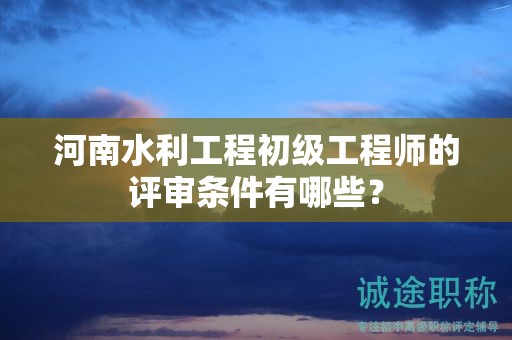 河南水利工程初級工程師的評審條件有哪些？