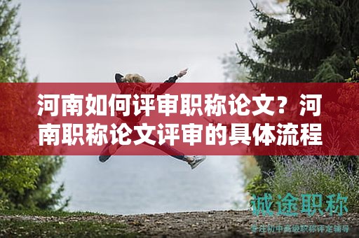 河南如何評審職稱論文？河南職稱論文評審的具體流程是什么？