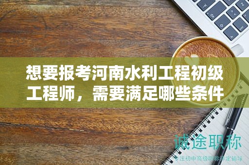 想要報(bào)考河南水利工程初級(jí)工程師，需要滿足哪些條件和要求？