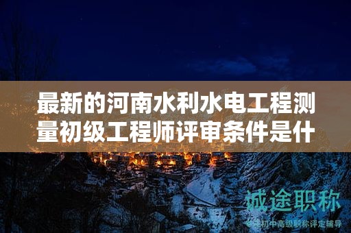 最新的河南水利水電工程測量初級工程師評審條件是什么？