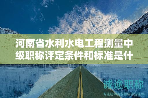 河南省水利水電工程測量中級職稱評定條件和標準是什么？有何要求？