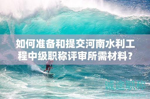 如何準(zhǔn)備和提交河南水利工程中級(jí)職稱評(píng)審所需材料？評(píng)審條件有哪些？