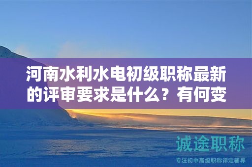 河南水利水電初級職稱最新的評審要求是什么？有何變化？