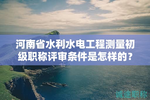 河南省水利水電工程測量初級職稱評審條件是怎樣的？如何報考？