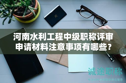 河南水利工程中級(jí)職稱評(píng)審申請(qǐng)材料注意事項(xiàng)有哪些？評(píng)審條件和要求怎么滿足？