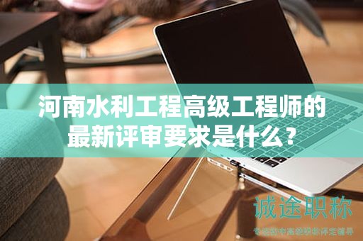 河南水利工程高級(jí)工程師的最新評(píng)審要求是什么？