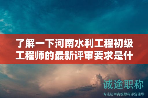 了解一下河南水利工程初級工程師的最新評審要求是什么？