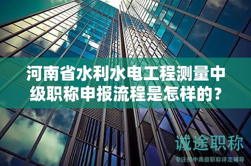 河南省水利水電工程測量中級(jí)職稱申報(bào)流程是怎樣的？需要注意什么？