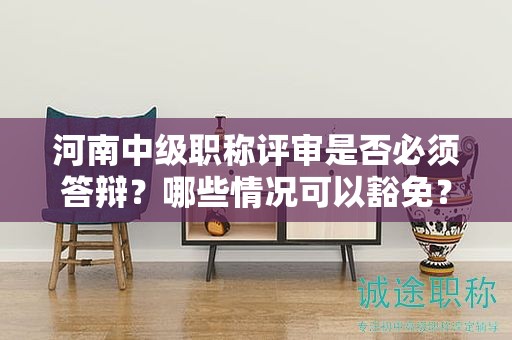 河南中級(jí)職稱評(píng)審是否必須答辯？哪些情況可以豁免？