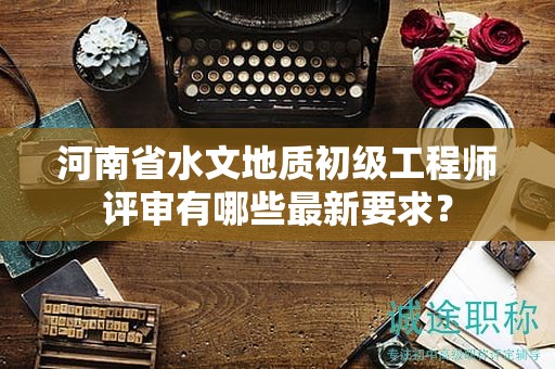 河南省水文地質(zhì)初級(jí)工程師評(píng)審有哪些最新要求？