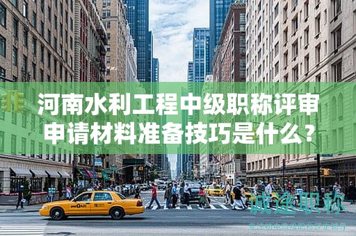 河南水利工程中級職稱評審申請材料準(zhǔn)備技巧是什么？評審條件和標(biāo)準(zhǔn)有哪些？