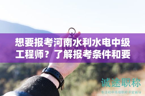 想要報考河南水利水電中級工程師？了解報考條件和要求了嗎？