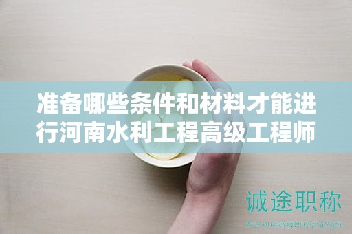 準(zhǔn)備哪些條件和材料才能進(jìn)行河南水利工程高級(jí)工程師評(píng)審？