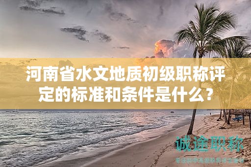 河南省水文地質(zhì)初級職稱評定的標(biāo)準(zhǔn)和條件是什么？