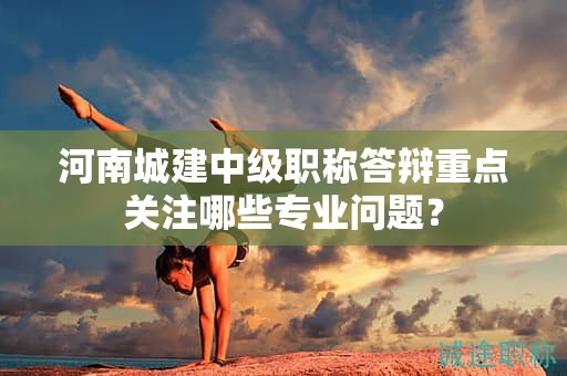 河南城建中級職稱答辯重點關(guān)注哪些專業(yè)問題？