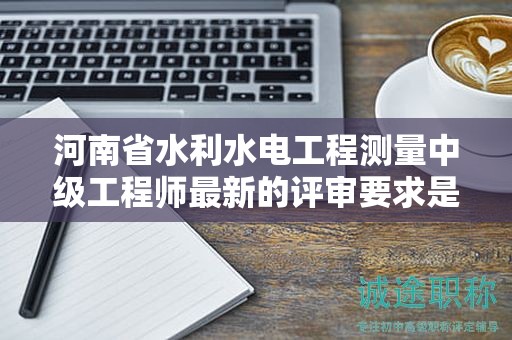 河南省水利水電工程測(cè)量中級(jí)工程師最新的評(píng)審要求是怎樣的？有何變化？