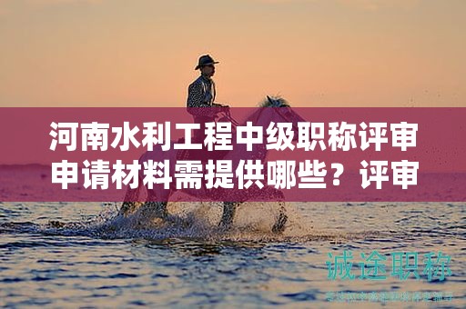 河南水利工程中級(jí)職稱評(píng)審申請(qǐng)材料需提供哪些？評(píng)審條件和標(biāo)準(zhǔn)須知