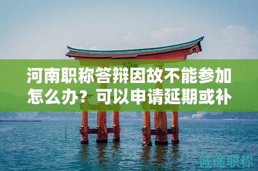 河南職稱答辯因故不能參加怎么辦？可以申請(qǐng)延期或補(bǔ)答辯嗎？