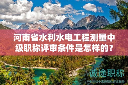 河南省水利水電工程測量中級職稱評審條件是怎樣的？如何報考？