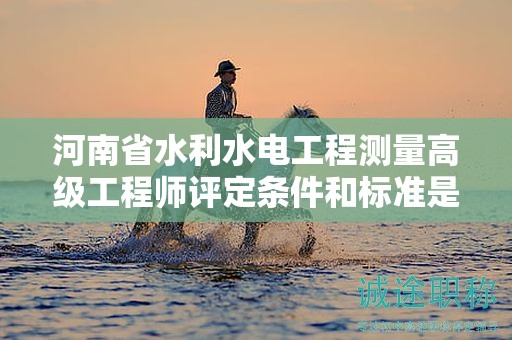 河南省水利水電工程測量高級工程師評定條件和標準是怎樣的？有何要求？