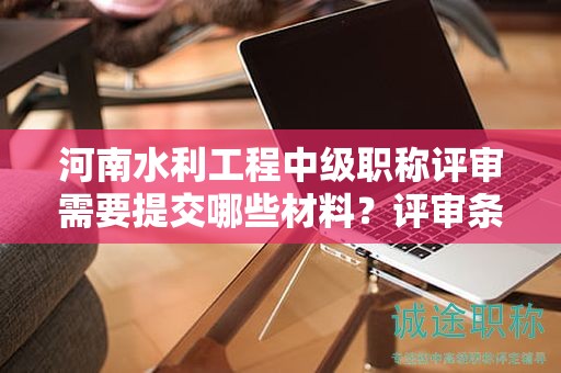 河南水利工程中級職稱評審需要提交哪些材料？評審條件和要求有哪些？