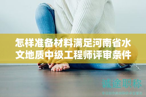 怎樣準備材料滿足河南省水文地質中級工程師評審條件？