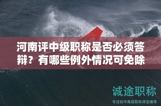 河南評(píng)中級(jí)職稱(chēng)是否必須答辯？有哪些例外情況可免除答辯？