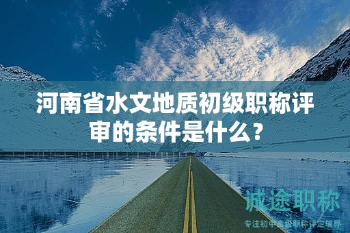 河南省水文地質初級職稱評審的條件是什么？