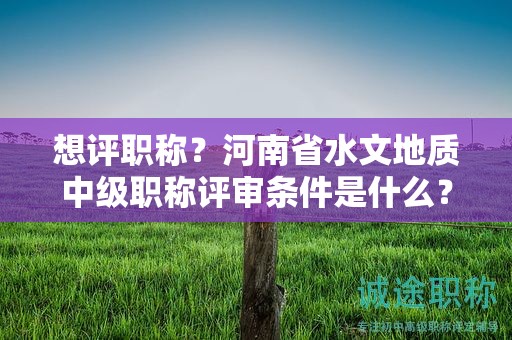 想評職稱？河南省水文地質(zhì)中級職稱評審條件是什么？