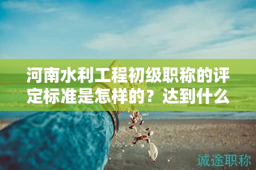 河南水利工程初級(jí)職稱的評(píng)定標(biāo)準(zhǔn)是怎樣的？達(dá)到什么條件才能獲得該職稱？