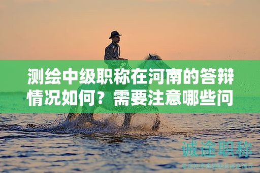 測繪中級職稱在河南的答辯情況如何？需要注意哪些問題？