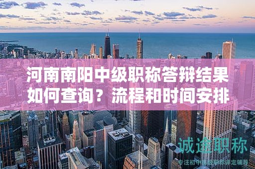 河南南陽中級職稱答辯結(jié)果如何查詢？流程和時間安排是什么？