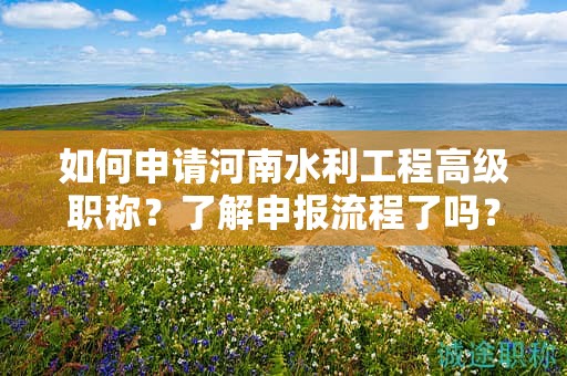 如何申請河南水利工程高級職稱？了解申報流程了嗎？