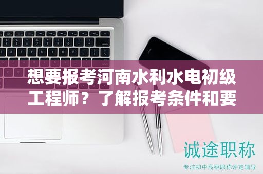 想要報考河南水利水電初級工程師？了解報考條件和要求了嗎？