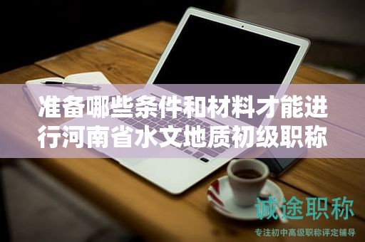 準(zhǔn)備哪些條件和材料才能進(jìn)行河南省水文地質(zhì)初級(jí)職稱評(píng)審？