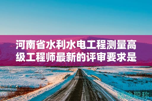 河南省水利水電工程測量高級工程師最新的評審要求是怎樣的？