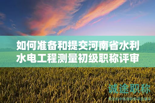 如何準備和提交河南省水利水電工程測量初級職稱評審所需材料？評審條件有哪些？
