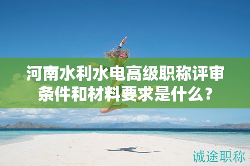 河南水利水電高級職稱評審條件和材料要求是什么？