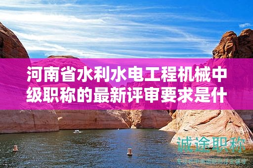 河南省水利水電工程機(jī)械中級(jí)職稱的最新評(píng)審要求是什么？