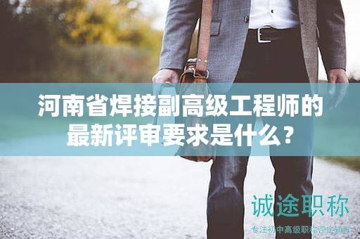 河南省焊接副高級工程師的最新評審要求是什么？