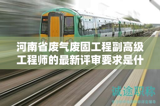 河南省廢氣廢固工程副高級工程師的最新評審要求是什么？
