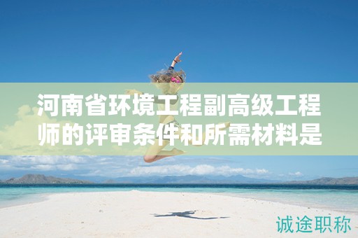河南省環(huán)境工程副高級(jí)工程師的評(píng)審條件和所需材料是怎樣的？