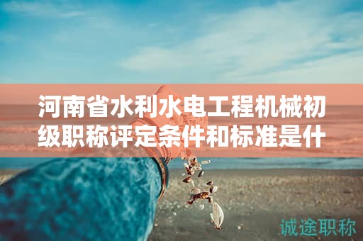 河南省水利水電工程機械初級職稱評定條件和標準是什么？