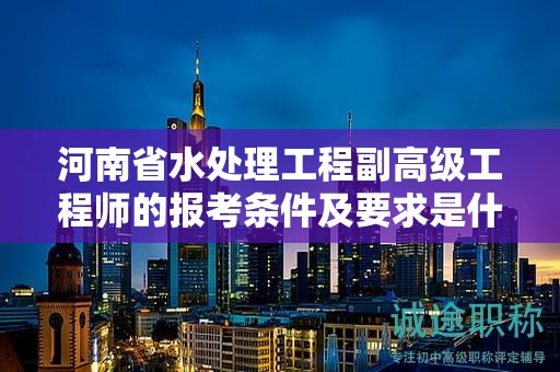 河南省水處理工程副高級工程師的報考條件及要求是什么？