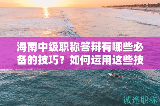 海南中級職稱答辯有哪些必備的技巧？如何運用這些技巧順利通過？