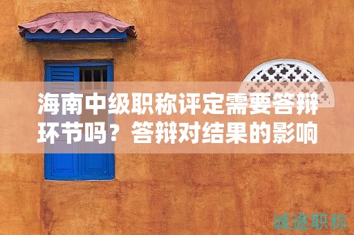 海南中級職稱評定需要答辯環(huán)節(jié)嗎？答辯對結(jié)果的影響如何？