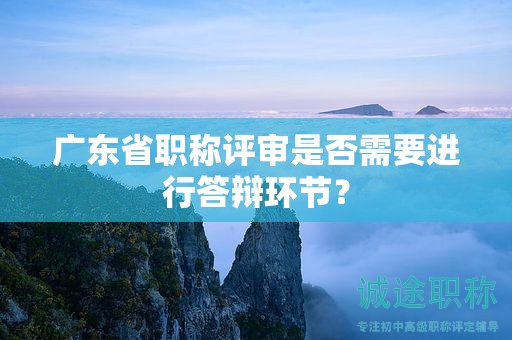 廣東省職稱評審是否需要進行答辯環(huán)節(jié)？