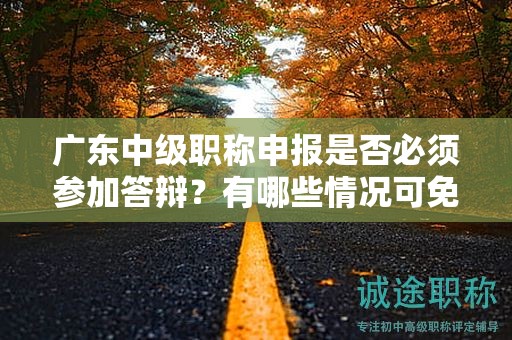 廣東中級(jí)職稱申報(bào)是否必須參加答辯？有哪些情況可免除答辯？