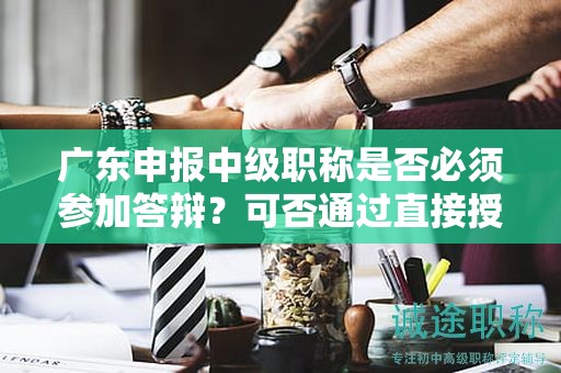 廣東申報中級職稱是否必須參加答辯？可否通過直接授予獲得？